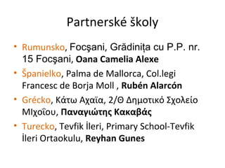 Partnerské školy
• Rumunsko, Focşani, Grădiniţa cu P.P. nr.
15 Focşani, Oana Camelia Alexe
• Španielko, Palma de Mallorca, Col.legi
Francesc de Borja Moll , Rubén Alarcón
• Grécko, Κάτω Αχαϊα, 2/Θ Δημοτικό Σχολείο
ΜΙχοΐου, Παναγιώτης Κακαβάς
• Turecko, Tevfik İleri, Primary School-Tevfik
İleri Ortaokulu, Reyhan Gunes
 