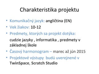 Charakteristika projektu
• Komunikačný jazyk: angličtina (EN)
• Vek žiakov: 10-12
• Predmety, ktorých sa projekt dotýka:
cudzie jazyky , informatika , predmety v
základnej škole
• Časový harmonogram – marec až jún 2015
• Projektové výstupy budú uverejnené v
TwinSpace, Scratch Studio
 