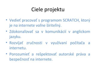 Ciele projektu
• Vedieť pracovať s programom SCRATCH, ktorý
je na internete voľne šíriteľný.
• Zdokonaľovať sa v komunikácií v anglickom
jazyku.
• Rozvíjať zručnosti v využívaní počítača a
internetu.
• Porozumieť a rešpektovať autorské práva a
bezpečnosť na internete.
 