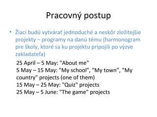 Pracovný postup
• Žiaci budú vytvárať jednoduché a neskôr zložitejšie
projekty – programy na danú tému (harmonogram
pre školy, ktoré sa ku projektu pripojili po výzve
zakladateľa)
25 April – 5 May: "About me"
5 May – 15 May: "My school", "My town”, "My
country" projects (one of them)
15 May – 25 May: "Quiz" projects
25 May – 5 June: "The game" projects
 