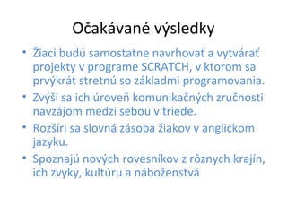Očakávané výsledky
• Žiaci budú samostatne navrhovať a vytvárať
projekty v programe SCRATCH, v ktorom sa
prvýkrát stretnú so základmi programovania.
• Zvýši sa ich úroveň komunikačných zručnosti
navzájom medzi sebou v triede.
• Rozšíri sa slovná zásoba žiakov v anglickom
jazyku.
• Spoznajú nových rovesníkov z rôznych krajín,
ich zvyky, kultúru a náboženstvá
 