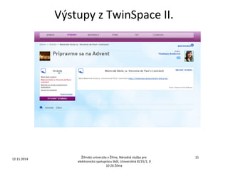 Výstupy z TwinSpace II. 
12.11.2014 11 
Žilinská univerzita v Žiline, Národná služba pre 
elektronickú spoluprácu škôl, Univerzitná 8215/1, 0 
10 26 Žilina 
 
