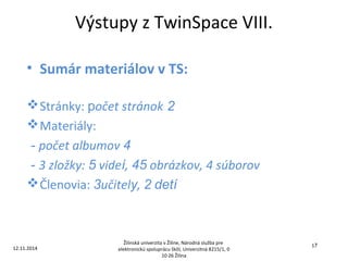 Výstupy z TwinSpace VIII. 
• Sumár materiálov v TS: 
Stránky: počet stránok 2 
Materiály: 
- počet albumov 4 
- 3 zložky: 5 videí, 45 obrázkov, 4 súborov 
Členovia: 3učitely, 2 detí 
12.11.2014 
Žilinská univerzita v Žiline, Národná služba pre 
elektronickú spoluprácu škôl, Univerzitná 8215/1, 0 
10 26 Žilina 
17 
 