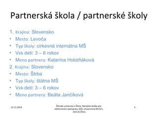 Partnerská škola / partnerské školy 
1. Krajina: Slovensko 
• Mesto: Levoča 
• Typ školy: cirkevná internátna MŠ 
• Vek detí: 3 – 6 rokov 
• Meno partnera: Katarína Holotňáková 
2. Krajina: Slovensko 
• Mesto: Štrba 
• Typ školy: štátna MŠ 
• Vek detí: 3 – 6 rokov 
• Meno partnera: Beáta Jančíková 
Žilinská univerzita v Žiline, Národná služba pre 
elektronickú spoluprácu škôl, Univerzitná 8215/1, 
12.11.2014 3 
010 26 Žilina 
 