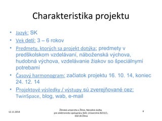 Charakteristika projektu 
• Jazyk: SK 
• Vek detí: 3 – 6 rokov 
• Predmety, ktorých sa projekt dotýka: predmety v 
predškolskom vzdelávaní, náboženská výchova, 
hudobná výchova, vzdelávanie žiakov so špeciálnymi 
potrebami 
• Časový harmonogram: začiatok projektu 16. 10. 14, koniec 
24. 12. 14 
• Projektové výsledky / výstupy sú zverejňované cez: 
TwinSpace, blog, wab, e-mail 
Žilinská univerzita v Žiline, Národná služba 
12.11.2014 4 
pre elektronickú spoluprácu škôl, Univerzitná 8215/1, 
010 26 Žilina 
 