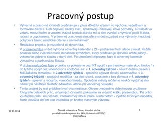 Pracovný postup 
• Výtvarné a pracovné činnosti predstavujú a plnia dôležitý význam vo výchove, vzdelávaní a 
formovaní dieťaťa. Deti objavujú okolitý svet, spoznávajú získavajú nové poznatky, súvislosti vo 
vzťahu medzi ľuďmi a vecami. Každá tvorivá aktivita má u detí vyvolať a vytvárať pocit šťastia, 
radosti a uspokojenia. V príjemnej pracovnej atmosfére si deti rozvíjajú svoj výtvarný, hudobný, 
pohybový talent, estetické cítenie a samostatnosť. 
• Realizácia projektu je rozdelená do dvoch fáz. 
V prípravnej fáze si deti vytvoria adventný kalendár s 24 - postavami ľudí, alebo zvierat. Každá 
postava alebo zvieratko bude označené symbolom, ktorý predstavuje splnenie určitej úlohy - 
vykonanie dobrého skutku v daný deň. Po ukončení prípravnej fázy si adventný kalendár 
vymeníme s partnerskou školou. 
V druhej realizačnej fáze projektu sa pokúsime cez IKT spojiť s partnerskou materskou školou 1x 
do týždňa spojiť cez videohovor a spoločne sa: v 1. adventný týždeň - naučiť detskú pieseň s 
Mikulášskou tematikou, v 2.adventný týždeň - spoločne spievať detskú ukazovačku, v 3. 
adventný týždeň - spoločná modlitba - za deti choré, opustené a bez domova v 4. adventný 
týždeň - spievať s radosťou vianočnú koledu. Spoločné aktivity môžeme neskôr využiť aj ako 
námet pri návšteve Svätého Mikuláša, alebo pri vianočnej besiedke. 
• Tento projekt by mal približne trvať dva mesiace. Okrem uvedeného videohovoru využijeme 
fotografie detských prác, výtvarných činností, pokúsime sa vytvoriť krátku prezentáciu. Pri práci 
využijeme prácu na počítači, interaktívnej tabuli, prácu s internetom - využitie tvorivých nápadov, 
ktoré poslúžia deťom ako inšpirácia pri tvorbe vlastných výtvorov. 
12.11.2014 Žilinská univerzita v Žiline, Národná služba 
6 
pre elektronickú spoluprácu škôl, Univerzitná 8215/1, 
010 26 Žilina 
 
