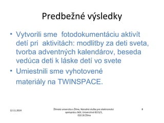 Predbežné výsledky 
• Vytvorili sme fotodokumentáciu aktivít 
detí pri aktivitách: modlitby za deti sveta, 
tvorba adventných kalendárov, beseda 
vedúca deti k láske detí vo svete 
• Umiestnili sme vyhotovené 
materiály na TWINSPACE. 
12.11.2014 Žilinská univerzita v Žiline, Národná služba pre elektronickú 
8 
spoluprácu škôl, Univerzitná 8215/1, 
010 26 Žilina 
 