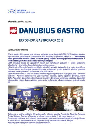 ZÁVEREČNÁ SPRÁVA VEĽTRHU




               EXPOSHOP, GASTROPACK 2010

I. ZÁKLADNÉ INFORMÁCIE

Dňa 24. januára 2010 zavrela svoje brány na petržalskej strane Dunaja INCHEBA EXPO Bratislava, ktorá po
štyri dni hostila vystavovateľov a návštevníkov bloku významných výstavných podujatí – 17. medzinárodný
veľtrh gastronómie Danubius Gastro, 10. ročník výstavy strojov a technológií pre obchod Exposhop a 9.
výstava obalových materiálov a baliacej techniky Gastropack.
Veľtrh Danubius Gastro sa v posledných rokoch stal rozhodujúcim podujatím v oblasti gastronómie
a hotelierstva v rámci celého Slovenska i stredoeurópskeho regiónu.
Už tradične tu môžeme nájsť atraktívnu prehliadku najväčších svetových dodávateľov až po malé a stredné firmy.
Danubius Gastro so súbežnými výstavami Exposhop a Gastropack ponúka jedinečnú príležitosť predstaviť
komplexnú ponuku produktov a služieb v celej škále profilu veľtrhu.
Veľtrh Danubius Gastro sa konal pod záštitou ministerstva pôdohospodárstva SR v úzkej spolupráci s odbornými
partnermi – Asociáciou somelierov SR, Cechom pekárov a cukrárov regiónu západného Slovenska, Slovak
Coffee Association, Slovenským zväzom kuchárov a cukrárov, Slovenskou barmanskou asociáciou, Slovenským
mliekarenským zväzom, Zväzom výrobcov hrozna a vína na Slovensku a Zväzom obchodu a cestovného ruchu
SR.




Celkovo sa na veľtrhu predstavilo 328 vystavovateľov z Českej republiky, Francúzska, Maďarska, Nemecka,
Poľska, Rakúska, Talianska a Slovenska na celkovej výstavnej ploche 17 000 metrov štvorcových.
Zo zahraničia prišlo vyše 30 % priamych vystavovateľov a spolu s nepriamo zastúpenými zahraničnými firmami
je to viac ako 50% vystavovateľov veľtrhu, čo jasne dokazuje medzinárodný charakter podujatia.
Atraktívny veľtrh si za štyri dni prehliadlo 68 362 návštevníkov.
 