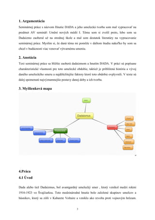 1. Argumentácia
Seminárnej práce s názvom Hnutie DADA a jeho umelecká tvorba som mal vypracovať na
predmet AV seminář: Umění nových médií I. Těmu som si zvolil preto, lebo som sa
Dadaizmo zaoberal už na strednej škole a mal som dostatok literatúry na vypracovanie
seminárnej práce. Myslím si, že daná téma mi pomôže v dalšom študiu nakoľko by som sa
chcel v budúcnosti viac venovať výtvarnému umeniu.

2. Anotácia
Text seminárnej práce sa bližšie zaoberá dadaizmom a hnutím DADA. V práci sú popísane
charakteristické vlastnosti pre toto umelecké obdobie, taktiež je priblížená história a vývoj
daného umeleckého smeru a najdôležitejšie faktory ktoré toto obdobie ovplyvnili. V texte sú
dalej spomenuté najvýznamnejšie postavy danej doby a ich tvorba.

3. Myšlienková mapa




4.Práca
4.1 Úvod

Dada alebo tiež Dadaizmus, bol avantgardný umelecký smer , ktorý vznikol medzi rokmi
1916-1923 vo Švajčiarksu. Toto medzinárodné hnutie bolo založené skupinov umelcov a
básnikov, ktorý sa zišli v Kabarete Voltaire a vzniklo ako revolta proti vojnovým hrôzam.


                                             3
 