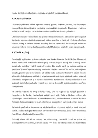 Hnutie tiež bolo proti buržoázi a politicky sa hlásilo k radikálnej ľavici.

4.2 Charakteristika

Dadaizmus primárne zahŕnaľ výtvarné umenie, poéziu, literatúru, divadlo, ale tiež verejné
zhromaždenia, demonštrácie a publikácie v umeleckých časopisoch. Dadaizmus vyjadroval
zmätok a strach z vojny, zároveň však toto hnutie nehľadalo žiadne východiská.

Charakteristickými vlastnosťami diel je úmyselná nerozumnosť a odmietnutie prevažujúcich
štandardov umenia, dadaisti propagovali totálnu anarchiu v živote aj v kultúre, absolútnu
slobodu tvorby a umenia zbavené sociálnej funkcie. Dada bolo základom pre abstraktné
umenie a zvukovú poéziu. Podľa dadaistov nebol Dadaizmus umelecký smer, ale jeho opak.

4.3 Vznik a vývoj

Dadaistické myšlienky a aktivity vznikali v New Yorku, Curychu, Paríži, Berlíne, Hannoveri,
Kolíne nad Rýnom a Barcelone behom prvej svetovej vojny a po nej, keď sa mladý umelci
spájali, aby spoločne vyjadrili nenávisť k vojne. Títo umelci verili ,že jedinou nádejou pre
spoločnosť je zničiť systém založený na rozume a logike a nahradiť ho novým, založeným na
anarchii, primitivizme a iracionalite. Ich taktika útoku na tradičné hodnoty v umení, filozofii
a literatúre bola zámerne urážlivá či už pri demonštáciach alebo pri čítaní veršov, hlučných
koncertoch, na výstavách aj v slovníku manifestov. Schádzali sa v rôznych mestách či už v
galériach alebo kabaretoch, aby vyjadrili svoj hnev a dopomohli k zániku starého a uvoľnení
cesty pre nové.

Ich aktivita vzrástla po prvej svetovej vojne, keď sa rozptýlili do nových pôsobísk v
Nemecku a do Paríža. Huelsenbeck založil nový klub Dada v Berlíne, pričom jeho
významnými členmi boli John a WIeland Herzfeldovci, Johannes Badder, Hannach Hochová.
Politický charakter ich práce je oveľa silnejší, než u dadaistov v Curychu či v New Yorku.

Začlenenie grafických fragmentov zo všedného života pripomína techniku, ktorú používali
kubisti. Motnáž bola pre Berlínčanov uprednostňovanou technikou, či už išlo o fotomontáž
Heardfielda a Hochovej alebo asambláž.

Politický obsah diel týchto autorov bol mimoriadny. Heartfield, ktorý sa neskôr stal
overeným kritikom nacizmu, si zmenil v roku 1916 meno pôvodne z nemeckého Herzfelde na




                                                4
 