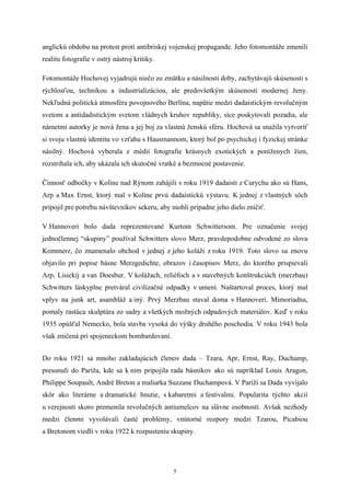 anglickú obdobu na protest proti antibriskej vojenskej propagande. Jeho fotomontáže zmenili
realitu fotografie v ostrý nástroj kritiky.

Fotomontáže Hochovej vyjadrujú niečo zo zmätku a násilnosti doby, zachytávajú skúsenosti s
rýchlosťou, technikou a industrializáciou, ale predovšetkým skúsenosti modernej ženy.
Nekľudná politická atmosféra povojnového Berlína, napätie medzi dadaistickým revolučným
svetom a antidadistickým svetom vládnych kruhov republiky, síce poskytovali pozadia, ale
námetmi autorky je nová žena a jej boj za vlastnú ženskú sféru. Hochová sa snažila vytvoriť
si svoju vlastnú identitu vo vzťahu s Hausmannom, ktorý bol po psychickej i fyzickej stránke
násilný. Hochová vyberala z médií fotografie krásnych exotických a poníženych žien,
rozstrihala ich, aby ukázala ich skutočné vratké a bezmocné postavenie.

Činnosť odbočky v Kolíne nad Rýnom zahájili v roku 1919 dadaisti z Curychu ako sú Hans,
Arp a Max Ernst, ktorý mal v Kolíne prvú dadaistickú výstavu. K jednej z vlastných sôch
pripojil pre potrebu návštevníkov sekeru, aby mohli prípadne jeho dielo zničiť.

V Hannoveri bolo dada reprezentované Kurtom Schwittersom. Pre označenie svojej
jednočlennej “skupiny” používal Schwitters slovo Merz, pravdepodobne odvodené zo slova
Kommerz, čo znamenalo obchod v jednej z jeho koláži z roku 1919. Toto slovo sa znovu
objavilo pri popise básne Merzgedichte, obrazov i časopisov Merz, do ktorého prispievali
Arp, Lisickij a van Doesbur. V kolážach, reliéfoch a v stavebných konštrukciách (merzbau)
Schwitters láskyplne pretváral civilizačné odpadky v umení. Naštartoval proces, ktorý mal
vplyv na junk art, asambláž a iný. Prvý Merzbau staval doma v Hannoveri. Mimoriadna,
pomaly rastúca skulptúra zo sadry a všetkých možných odpadových materiálov. Keď v roku
1935 opúšťal Nemecko, bola stavba vysoká do výšky druhého poschodia. V roku 1943 bola
však zničená pri spojeneckom bombardovaní.


Do roku 1921 sa mnoho zakladajúcich členov dada – Tzara, Apr, Ernst, Ray, Duchamp,
presunuli do Paríža, kde sa k nim pripojila rada básnikov ako sú napríklad Louis Aragon,
Philippe Soupault, André Breton a maliarka Suzzane Duchampová. V Paríži sa Dada vyvíjalo
skôr ako literárne a dramatické hnutie, s kabaretmi a festivalmi. Popularita týchto akcií
u verejnosti skoro premenila revolučných antiumelcov na slávne osobnosti. Avšak nezhody
medzi členmi vyvolávali časté problémy, vnútorné rozpory medzi Tzarou, Picabiou
a Bretonom viedli v roku 1922 k rozpusteniu skupiny.




                                              5
 