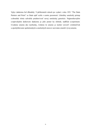 Vplyv dadaizmu bol dlhodobý. V päťdesiatich rokoch po vydaní v roku 1951 “The Dada
Painters and Poets” sa Dada opäť ocitlo v centru pozornosti. Liberálny umelecký prístup
a absurdná irónia uchvátila predstavivosť novej umeleckej generácie. Najprenikavejším
a najtrvalejším dedictvom dadaizmu je jeho pomer ku slobode, nadhľad a experiment.
Uvedenie umenia ako myšlienky, tvrdenia že umenie je možné vytvoriť z čohokoľvek
a zpochybňovanie spoločenských a umeleckých mravov nezvratne zmenili vývoj umenia.




                                           6
 