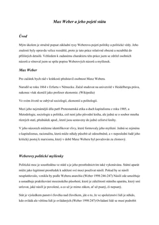 Max Weber a jeho pojet sttu


?vod

M?m kolem je stru?n popsat zkladn rysy Weberova pojet politiky a politick vdy. Jeho
znalosti byly opravdu velice rozshl, proto je tato prce relativn obecn a nezabh do
p?li?n?ch detail?. Vzhledem k zadanmu charakteru tto prce jsem se zdr?el osobnch
nzor? a vnoval jsem se sp?e popisu Weberov?ch nzor? a my?lenek.

Max Weber

Pro za?tek bych rd v krtkosti p?edstavil osobnost Maxe Webera.

Narodil se roku 1864 v Erfurtu v Nmecku. Za?al studovat na univerzit v Heidelbergu prva,
nakonec v?ak skon?il jako profesor ekonomie. (Wikipedia)

Ve svm ?ivot se zab?val sociologi, ekonomi a politologi.

Mezi jeho nejznmj? dla pat? Protestantsk etika a duch kapitalismu z roku 1905, a
Metodologie, sociologie a politika, co? nen jeho p?vodn kniha, ale jedn se o soubor mnoha
r?zn?ch stat, p?edn?ek apod., kter jsou sestaveny do jedn celistv knihy.

V jeho nzorech m??eme identifikovat vlivy, kter formovaly jeho my?len. Jedn se zejmna
o kapitalismus, racionalitu, kter m??e nkdy p?sobit a? odosobnn, a v neposledn ?ad jeho
kritick? postoj k marxismu, kter? v dob Maxe Webera byl pova?ovn za zlomov?.




Weberovy politick my?lenky

Politick moc je soust?edna ve stt a je jeho prost?ednictvm tak vykonvna. Sttn apart
m??e jako legitimn prost?edek k udr?en sv moci pou?vat nsil. Pokud by se nsil
neuplatovalo, vznikla by podle Webera anarchie.(Weber 1998:246-247) Nsil zde umo?uje
a usnaduje praktikovn mocenskho p?soben, kter je zle?itost sttnho apartu, kter? sm
ur?ovat, jak nsil je povolen, a co u? je mimo zkon, a? u? psan?, ?i nepsan?.

Stt je v?sledkem panstv ?lovka nad ?lovkem, jde o to, ?e ve spole?enstv lid je nkdo,
kdo ovld ale vt?ina lid je ovldan?ch.(Weber 1998:247) Ovldan lid se mus podrobit
 