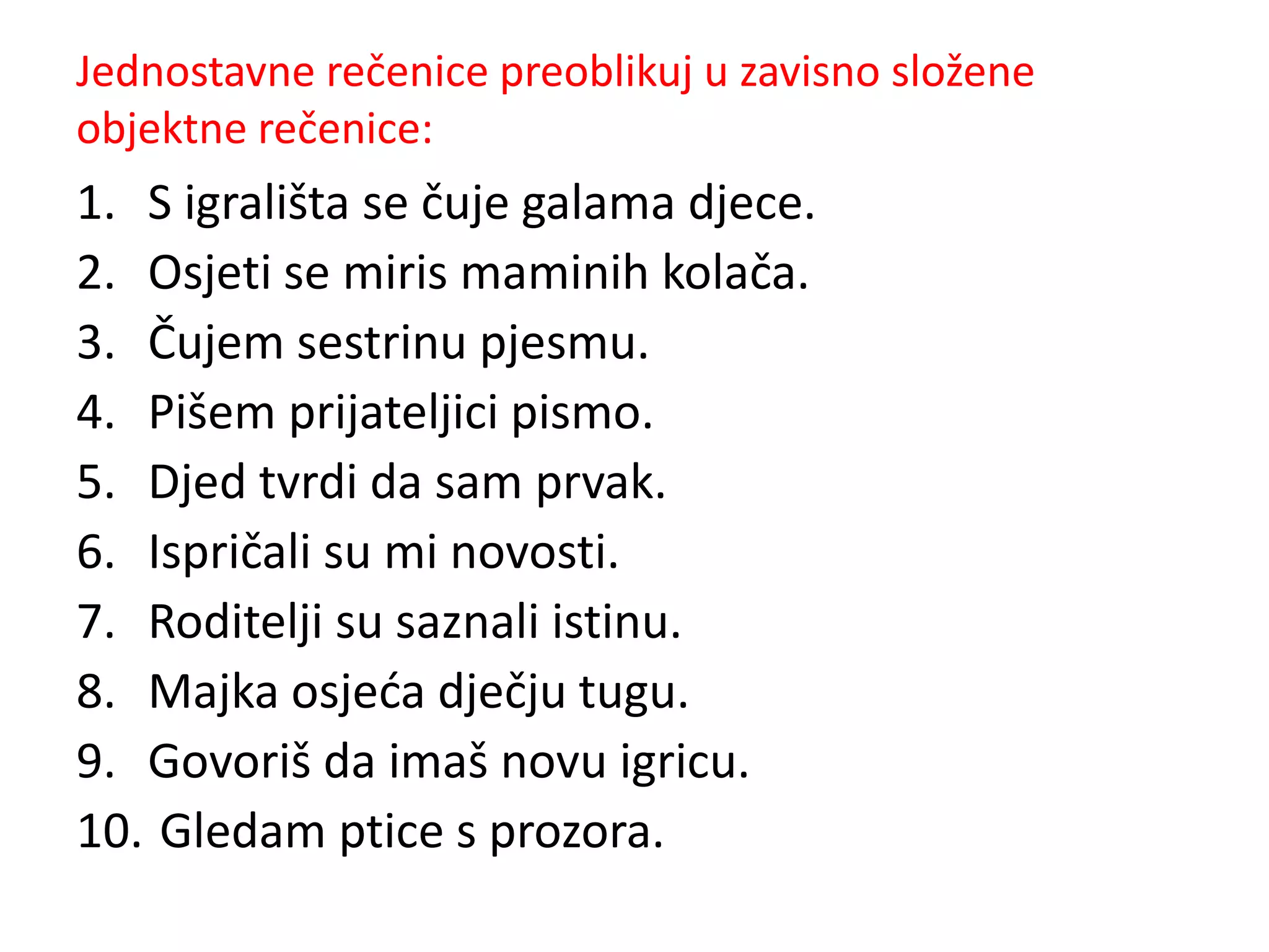 Jednostavne rečenice preoblikuj u zavisno složene 
objektne rečenice: 
1. S igrališta se čuje galama djece. 
2. Osjeti se miris maminih kolača. 
3. Čujem sestrinu pjesmu. 
4. Pišem prijateljici pismo. 
5. Djed tvrdi da sam prvak. 
6. Ispričali su mi novosti. 
7. Roditelji su saznali istinu. 
8. Majka osjeća dječju tugu. 
9. Govoriš da imaš novu igricu. 
10. Gledam ptice s prozora. 
 