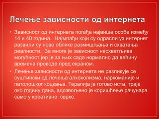• Зависност од интернета погађа највише особе између
14 и 40 година. Најмлађи који су одрасли уз интернет
развили су нове облике размишљања и схватања
реалности. За многе је зависност несхватљива
могућност јер је за њих сада нормално да већину
времена проводе пред екраном.
• Лечење зависности од интернета не разликује се
суштински од лечења алкохолизма, наркоманије и
патолошког коцкања. Терапија је готово иста, траје
око годину дана, адозвољено је коришћење рачунара
само у креативне сврхе.
 