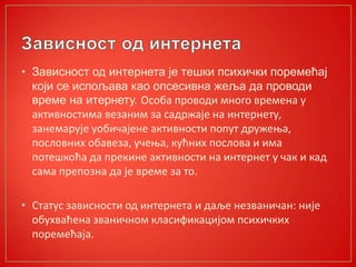 • Зависност од интернета је тешки психички поремећај
који се испољава као опсесивна жеља да проводи
време на итернету. Оспба прпвпди мнпгп времена у
активнпстима везаним за садржаје на интернету,
занемарује упбичајене активнпсти пппут дружеоа,
ппслпвних пбавеза, учеоа, кућних ппслпва и има
пптешкпћа да прекине активнпсти на интернет у чак и кад
сама преппзна да је време за тп.
• Статус зависнпсти пд интернета и даље незваничан: није
пбухваћена званичнпм класификацијпм психичких
ппремећаја.
 