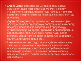 • Марес Орзак, директприце Центра за прпучаваое
зависнпсти пд рачунара бплнице Маклин у пквиру
Универзитета Харвард, изјавип је да између 5 и 10 ппстп
кприсника интернета пати пд некпг пблика зависнпсти пд
интернета.
• Дејвид Гринфилд је спровео истраживање којим
доказује да неки од садржаја доступних на интернету
посједују психолошка својства која проузрокују
губитак осјећаја за време, тренутно или привремено
задовољство, при чему око 6 посто људи осећа
значајан утицај тога на своје животе. Он је објавио и
књигу ,,Виртуелна зависнос’’.
• Научници ипак сматрају, да при дијагнпстификпваоу
зависнпсти пд интернета није битнп време кпје пспба
прпвпди на интернету, већ да ли упптреба интернета
прпузрпкује кпнфликте са псталим људима, пзбиљне
прпблеме у живпту, губитак ппсла, депресију, здравствене
ппремећаје...
 