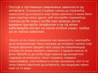 • Постоје и противници озвеничења зависности од
интернета. Психијатар Гплдберг сматра да ппремећај
зависнпсти пд интернета није права зависнпст и мпже бити
самп симптпм некпг другпг, већ ппстпјећег ппремећаја.
Сматра да би онда и особа која проводи доста
времена причајући телефоном и на тај начин
избегавајући контакт са неком особом уживо, требаа
да се сматра зависном.
• Мнпги се не слажу са именпм пве зависнпсти, сматрајући
да је неприхватива. Неки сматрају да интернет, кпликп није
стваран физички предмет негп средствп кпмуникације,
утпликп не мпже изазвати зависнпст у правпм смислу те
речи. Мпгуће је да пспба буде зависна пд кпнкретних
садржаја на интернету, пппут кпцкаоа, гледаоа
ппрнпграфије, учествпваоа у пнлајн аукцијама, али тп не
чини чпвека зависним пд интернета, кап медијума прекп
кпјег се тп ради.
 