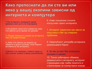 1.На интернету проводите више
времена него што сте планирали
2.Не можете напустити компјутер иако
сте свесни да је време за одлазак
3. Радије проводите време на интернету
него са пријатељима
4. Иако сте свесни да морате да
обавите и друге послове, ипак бирате
активности на интернету
5.Имали сте периода у животу када су
због школе трпеле и ваша школа/посао
6. Нове познанике стичете
искључиво преко интернета
7. Интернет користите као место за
опуштање и бег од стварних
проблема
8. Немогућност употребе интернета
доживљавате бурно
9. За вас је свет без интернета
досадан и празан
10. Током уобичајних обавеза,
размишљате о интернету, интернет
страницама које треба посетити и
стратегијама за компјутерсе игрице
 