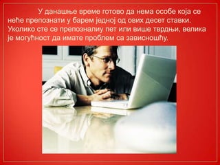 У данашње време готово да нема особе која се
неће препознати у барем једној од ових десет ставки.
Уколико сте се препозналиу пет или више тврдњи, велика
је могућност да имате проблем са зависношћу.
 