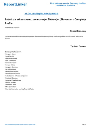 Find Industry reports, Company profiles
ReportLinker                                                                     and Market Statistics



                                             >> Get this Report Now by email!

Zavod za zdravstveno zavarovanje Slovenije (Slovenia) - Company
Profile
Published on July 2010

                                                                                                        Report Summary

Zavod Za Zdravstveno Zavarovanje Slovenije is state institution which provides compulsory health insurance in the Republic of
Slovenia.




                                                                                                         Table of Content

Company Profiles cover:
' Company Name
' Stock Symbol
' Alternative Names
' Date Established
' Corporate History
' Contact Details
' Company Overview
' No of Employees
' Management Boards
' Shareholders/Investors
' Subsidiaries & Affiliated companies:
' Products / Services
' Capacity / Raw Materials
' Markets & Sales
' Investment Plans
' Main Competitors
' Financial Information and Key Financial Ratios




Zavod za zdravstveno zavarovanje Slovenije (Slovenia) - Company Profile                                                    Page 1/3
 