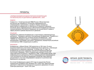 ПРОЕКТЫ

«ПЕРВАЯ ВСЕМИРНАЯ МИНИСТЕРСКАЯ КОНФЕРЕНЦИЯ
ПО БЕЗОПАСНОСТИ ДОРОЖНОГО ДВИЖЕНИЯ», 2009

ЗАДАЧА
Совместно с Госавтоинспекцией МВД России и Министерством
внутренних дел разработать концепцию информационного
сопровождения, организовать и провести Первую всемирную
министерскую конференцию по безопасности дорожного движения.
Основной целью информационного обеспечения Конференции являлось
позиционирование Российской Федерации как инициативного лидера в
сфере решения проблем безопасности движения.

РЕШЕНИЕ
Разработана символика Конференции и подготовлены информационные
материалы. Проведена кампания популяризации Конференции. Разработка и
продвижение официального интернет-ресурса Конференции - www.
1300000.net. Проведена работа с информационно-аналитическими
материалами и докладами участников. Проводилась аккредитация российских
и иностранных СМИ, координация их работы.

РЕЗУЛЬТАТ
Конференция собрала более 1500 делегатов из 148 стран. В числе
высокопоставленных участников конференции были министры, отвечающие
за безопасность дорожного движения, из более чем 70 стран. На
Конференции выступил Президент Российской Федерации Дмитрий
Анатольевич Медведев. Работу Конференции освещали более 300
представителей российских и зарубежных СМИ, опубликовано более 1200
информационных материалов. Итогом информационного сопровождения
стало восприятие Российской Федерации в качестве ответственного
инициативного участника общемирового процесса по усилению мер
безопасности на дорогах.

По итогам Конференции в марте 2010 года по инициативе России
Генеральная ассамблея ООН объявила 2011-2020 годы «Десятилетием
действий по обеспечению безопасности дорожного движения» В числе
соавторов резолюции – около 100 стран.
 