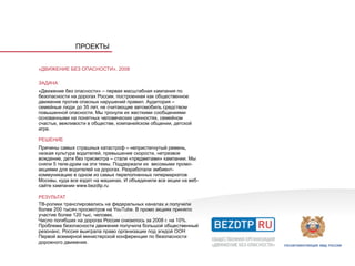 ПРОЕКТЫ


«ДВИЖЕНИЕ БЕЗ ОПАСНОСТИ», 2008

ЗАДАЧА
«Движение без опасности» – первая масштабная кампания по
безопасности на дорогах России, построенная как общественное
движение против опасных нарушений правил. Аудитория –
семейные люди до 35 лет, не считающие автомобиль средством
повышенной опасности. Мы тронули их жесткими сообщениями
основанными на понятных человеческих ценностях, семейном
счастье, вежливости в обществе, компанейском общении, детской
игре.

РЕШЕНИЕ
Причины самых страшных катастроф – непристегнутый ремень,
низкая культура водителей, превышение скорости, нетрезвое
вождение, дети без присмотра – стали «предметами» кампании. Мы
сняли 5 теле-драм на эти темы. Поддержали их весомыми промо-
акциями для водителей на дорогах. Разработали эмбиент-
коммуникацию в одном из самых переполненных гипермаркетов
Москвы, куда все ездят на машинах. И объединили все акции на веб-
сайте кампании www.bezdtp.ru

РЕЗУЛЬТАТ
ТВ-ролики транслировались на федеральных каналах и получили
более 200 тысяч просмотров на YouTube. В промо акциях приняло
участие более 120 тыс. человек.
Число погибших на дорогах России снизилось за 2008 г. на 10%.
Проблема безопасности движения получила большой общественный
резонанс. Россия выиграла право организации под эгидой ООН
Первой всемирной министерской конференции по безопасности
дорожного движения.
 