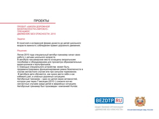 ПРОЕКТЫ
ПРОЕКТ «ШКОЛА ДОРОЖНОЙ
БЕЗОПАСНОСТИ»/АВТОБУС-
ТРЕНАЖЕР,
ДВИЖЕНИЕ БЕЗ ОПАСНОСТИ, 2010

Задача:
В понятной и интересной форме донести до детей школьного
возраста важность соблюдения правил дорожного движения.

Решение:
Летом 2010 года специальный автобус-тренажер начал свою
работу с детьми школьного возраста.
В автобусе пассажирские места оснащены визуальными
пособиями и оборудованием для просмотра образовательных
видео-роликов и мультфильмов.
С помощью специального устройства может быть
продемонстрировано функционирование ремня безопасности в
случае несчастного случая или при сильном торможении.
 В автобусе дети обучаются, как нужно вести себя и как
избежать ран, в опасных дорожных ситуациях.
Автобусный тренажер – один из целой серии активностей,
которые уже через 7 месяцев (2010 г) снизили кол-во
несчастных случаев среди детей в аварийных ситуациях.
Автобусный тренажер был произведен компанией Hundai.
 
