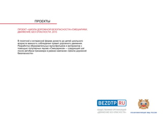 ПРОЕКТЫ

ПРОЕКТ «ШКОЛА ДОРОЖНОЙ БЕЗОПАСНОСТИ»/СМЕШАРИКИ,
ДВИЖЕНИЕ БЕЗ ОПАСНОСТИ, 2010


В понятной и интересной форме донести до детей школьного
возраста важность соблюдения правил дорожного движения.
Разработка образовательных мультфильмов и материалов с
помощью популярных героев «Смешариков» – следующий шаг
после автобуса-тренажера в рамках кампании «Школа дорожной
безопасности»
 