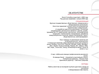 ОБ АГЕНТСТВЕ

                      Zavod Consulting существует с 2005 года.
                    Под данным названием с начала 2009 года.
                                          СПЕЦИАЛИЗАЦИЯ
    Крупные государственные, общественные, коммерческие и
                                международные организации.
        Агентство предлагает полный спектр интегрированных
                               маркетинговых коммуникаций -
            от разработки идеи до ее реализации. Основными
      направлениями деятельности являются креатив, дизайн,
производство (TV, радио-ролики, фотосессии, полиграфическая
        продукция), стратегическое планирование, разработка
   коммуникационных стратегий, медиа-планирование, связи с
                         общественностью, event-менеджмент.

                   Опыт команды по реализации проектов для
                            интернациональных, национальных
 и локальные компаний, представляющие различные сегменты
рынка: Росбанк, Сочи 2014, Уралсиб, Автоваз, Сибур, Мегафон,
    МТС, Skylink, Procter & Gamble, Reebok, HP, Unilever, VISA,
 BAT, Pepsi, Coca-Cola ,Tuborg, Schwarzkopf & Henkel, Jonson &
                                                 Jonson и т.д.)


      4 года стабильная команда профессионалов рекламного
                                                     рынка.
          В команде Zavod - специалисты высочайшего класса.
                        Генеральный директор – Наталья Агре
                   Креативный директор – Светлана Смирнова

                                                    НАГРАДЫ

 Работы агентства за последний год были удостоены наград на
                                                российских
                              и международных фестивалях.
 