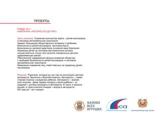 ПРОЕКТЫ

ГИБДД, 2011
КАМПАНИЯ «АВТОКРЕСЛО-ДЕТЯМ!»


Цель кампании: Снижение количества жертв – детей-пассажиров
в легковом автомобильном транспорте.
Задачи: Инициация общественного интереса к проблеме
безопасности детей-пассажиров автотранспорта.
Донесение до целевой аудитории основной идеи Кампании:
перевозка детей на легковом автотранспорте должна
осуществляться только при наличии специальных детских
удерживающих кресел.
Обеспечение поддержания фокуса внимания общества
к проблеме безопасности детей-пассажиров в легковом
автомобильном транспорте.
Изменение поведения лиц, ответственных за перевозку детей-
пассажиров.
.

Решение: Родители, которые до сих пор не используют детские
автокресла, беспечны и безответственны. Автокресло – самая
главная покупка к рождению ребенка. Автокресло – важнее
всех игрушек. Даже первая поездка в жизни ребенка – из
роддома – должна проходить в автокресле. В такси, в машине
друзей, в туристической поездке – всегда в автокресле.
Нет кресла – нет поездки.
 