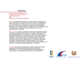 ПРОЕКТЫ
Госавтоинспекция МВД России при
поддержке Российского союза
автостраховщиков
2011
КАМПАНИЯ «ПРАВО ПАССАЖИРА!»

Задача: Пассажиры автотранспорта - одни из самых незащищенных
участников дорожного движения. Среди погибших и пострадавших в
ДТП, пассажиров – практически треть. Они не имеют возможности
повлиять на ситуацию, и зачастую оказываются ее заложниками.
Пассажиры плохо информированы о средствах пассивной безопасности
в автотранспорте - ремнях и подушках безопасности, детских
удерживающих устройствах.

Цель кампании: обратить внимание государства и общества на права
пассажиров. Общественный транспорт в стране не безопасен. ДТП с
участием общественного транспорта, а в особенности маршруток,
происходят ежедневно. Но львиная доля ДТП с участием пассажиров
приходится на личный транспорт. Пассажиры молча и безропотно
наблюдают, как водители нарушают правила дорожного движения,
рискуя при этом не только своей жизнью, но и жизнью и здоровьем
пассажиров. Задача кампании "Право пассажира" в том, чтобы
пассажир из пассивного участника дорожного движения превратился в
активного, осознав свои права и обязанности на дороге,.


Решение: Для адресного обращения к разным сегментам целевой
аудитории будут использованы различные маркетинговые
инструменты - от средств наружной рекламы и видео-ролика до
коммуникаций с пассажирами и водителями на автозаправках.
 