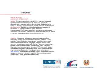 ПРОЕКТЫ

ГИБДД, 2009-2011
КАМПАНИЯ «ЗАСВЕТИСЬ!»
Задача: По статистике каждое третье ДТП с участием пешехода
происходит в темное время суток. В результате подобных
происшествий ежегодно гибнут тысячи людей, большинство из
которых - молодые трудоспособные люди в возрасте от 16 до 35 лет.
Цель кампании: Сделать популярной/модной идею видимости
пешеходов на дорогах, особенно среди молодежи.
Главная задача: побуждать пешеходов носить светоотражающие
аксессуары, что может в значительной степени снизить кол-во аварий
с участием пешеходов из-за темного времени суток.


Решение: Инициативу проведения кампании, нацеленной на
молодежь, активно поддержали представители культуры и шоу-
бизнеса России. Модельер Маша Цигаль разработала стильный
дизайн световозвращающих браслетов, которые помогут стать
заметнее на дороге и в жизни, а Dj Леонид Руденко специально для
проекта написал ремикс своего супермодного трека Everybody.
Партнером кампании выступил телеканал MTV, несколько эфиров
популярных программ «тренди» и «стерео утро» были посвящены
старту проекта «Засветись». На официальном сайте проекта
www.bezdtp.ru объявлен всероссийский конкурс, участникам которого
предлагается сделать фото или видео со световозвращающими
элементами и таким образом «Засветиться».
 
