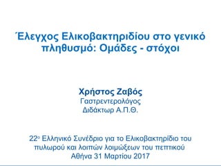 Έλεγχος Ελικοβακτηριδίου στο γενικό
πληθυσμό: Ομάδες - στόχοι
Χρήστος Ζαβός
Γαστρεντερολόγος
Διδάκτωρ Α.Π.Θ.
22ο
Ελληνικό Συνέδριο για το Ελικοβακτηρίδιο του
πυλωρού και λοιπών λοιμώξεων του πεπτικού
Αθήνα 31 Μαρτίου 2017
 