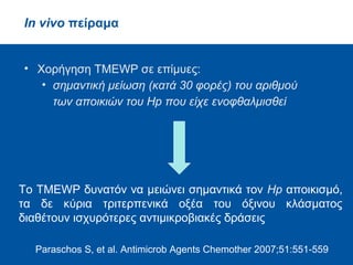 In vitro πείραμα
•Έλεγχος αντιμικροβιακής δράσης έναντι Hp
• σημαντική δράση
• όξινου κλάσματος (ΜΒC 0.136 mg/mL)
και
• ισομαστιχαδιενολικού οξέος (MBC 0.202 mg/mL)
Μελέτη χωρίς πολυμερές
total mastic extract without polymer (TMEWP)
Paraschos S, et al. Antimicrob Agents Chemother 2007;51:551-559
 