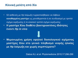 • Χορήγηση TMEWP σε επίμυες:
• σημαντική μείωση (κατά 30 φορές) του αριθμού
των αποικιών του Hp που είχε ενοφθαλμισθεί
In vivo πείραμα
Paraschos S, et al. Antimicrob Agents Chemother 2007;51:551-559
Το TMEWP δυνατόν να μειώνει σημαντικά τον Hp αποικισμό,
τα δε κύρια τριτερπενικά οξέα του όξινου κλάσματος
διαθέτουν ισχυρότερες αντιμικροβιακές δράσεις
 