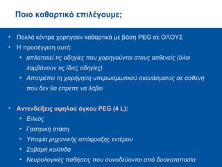 Ποιο καθαρτικό επιλέγουμε;
• Πολλά κέντρα χορηγούν καθαρτικά με βάση PEG σε ΟΛΟΥΣ
• Η προσέγγιση αυτή:
• απλοποιεί τις οδηγίες που χορηγούνται στους ασθενείς (όλοι
λαμβάνουν τις ίδιες οδηγίες)
• Αποτρέπει τη χορήγηση υπερωσμωτικού σκευάσματος σε ασθενή
που δεν θα έπρεπε να λάβει
• Αντενδείξεις υψηλού όγκου PEG (4 L):
• Ειλεός
• Γαστρική στάση
• Υποψία μηχανικής απόφραξης εντέρου
• Σοβαρή κολίτιδα
• Νευρολογικές παθήσεις που συνοδεύονται από δυσκαταποσία
 