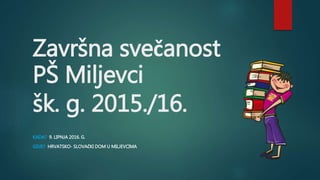 Završna svečanost
PŠ Miljevci
šk. g. 2015./16.
KADA? 9. LIPNJA 2016. G.
GDJE? HRVATSKO- SLOVAČKI DOM U MILJEVCIMA
 