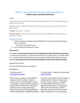Modul 3 – Domena Međukulturna komunikacijska kompetencija –
Izvješće nakon provedenih aktivnosti
Ishodi:
Analizirati dostupne nastavne sadržaje i komentirati primjenu istih za ostvarivanje odabranih
ishoda u domeni MKK
Odabrati sadržaje i definirati učeničke aktivnosti za postizanje odgojno obrazovnih ishoda u
domeni MKK
Trajanje: 29.5.2018. - 11.6.2018.
Uvjeti za značku: uspješno rješavanje testa, sudjelovanje u forumu tako da odgovorite na
postavljeno pitanje.
Aktivnosti sudionika:
1. Provjera poznavanja sadržaja domene Međukulturna komunikacijska kompetencija
(29.5.-11-6.2018.)
- 98 uspješno završenih kvizova
2. Forum: povezivanje aktivnosti i ishoda
Tekst zadatka
Vaš zadatak je izabrati jedan ishod iz domene Međukulturna komunikacijska kompetencija iz
1. razreda osnovne škole ILI 5. razreda osnovne škole (2. ili 5. godini učenja - po vašem izboru)
ILI 1. razreda srednje škole (bilo da se radi o gimnaziji ili strukovnoj školi, prvom ili drugom
jeziku) te opisati jednu aktivnost koju biste upotrijebili za ostvarivanje odabranog ishoda.
Objavljeno poruka: 96
Prolazno ocijenjene poruke: neocjenjivano
Neki odgovori:
Schüleraustausch
Marko Benjamin Štokić
Škola u kojoj sam djelatan ima 30-godišnju
suradnju s jednom srednjom školom u
Kasselu, što smo pred dvije godine proširili i
na Eschwege. U praksi moja djeca svake dvije
godine odlaze na tjedan dana u Njemačku,
pohađaju nastavu, slušaju predavanja,
obilaze muzeje i ostale Sehenswürdigkeiten,
a budući da putujemo u predbožićno vrijeme,
Terenska nastava - Klagenfurt –Minimundus
LUCIJA ŠIMUNIĆ
29.4.2018. smo kolegica iz Klanjca, kolegica iz
Velikog Trgovišća i ja (Kumrovec) provele
terensku nastavu u Austriju, u Klagenfurt
(Pyramidenkogel, Minimundus, centar
Klagenfurta). Moji učenici su prije polaska
dobili nastavne listiće koje su prilikom
putovanja i cijele terenske nastave trebali
riješiti. U zadacima su se, osim teorijskih
 