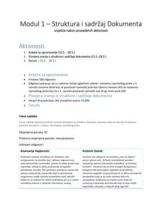 Modul 1 – Struktura i sadržaj Dokumenta
izvješće nakon provedenih aktivnosti
Aktivnosti:
1. Anketa za upoznavanje (15.5. - 28.5.)
2. Provjera znanja iz strukture i sadržaja dokumenta (15.5.-28.5.)
3. Forum ( 15.5. - 28.5.)
1. Anketa za upoznavanje:
• Predano 100 odgovora
• Odgovori pokazuju da su sudionici tečaja uglavnom učitelji i nastavnici njemačkog jezika u 5.
razredu osnovne škole koji će poučavati njemački jezik kao izbornu nastavu (42) te nastavnici
njemačkog jezika koji će u 1. razredu poučavati njemački kao drugi strani jezik (39)
2. Provjera znanja iz strukture i sadržaja dokumenta
• Ukupni broj pokušaja 144, prosječna ocjena 73,69%
3. Forum
Tekst zadatka
Vaš je zadatak objasniti prednosti nastave temeljene na ishodima. Navedite najmanje jedan primjer koji bi pokazao
pozitivne promjene u učenju i poučavanju njemačkog jezika.
Objavljeno poruka: 91
Prolazno ocijenjene poruke: neocjenjivano
Izdvojeni odgovori:
Anamarija Hajdarović:
Prednosti nastave temeljene na ishodima: više
usmjerenosti na učenike kao i njihova odgovornost,
veća autonomija nastavnika, učenici će lakše pratiti svoj
napredak, učitelj će lakše poučavanje prilagoditi
potrebama učenika. Kao pozitivnu promjenu navela bih
upravo autonomiju nastavnika koji će poznavanje
mogućnosti svojih učenika samostalno moći odredit
koliko će se zadržati na nekim sadržajima jer će u nekim
razredima (ovisno o njihovim interesima, znanju,
Krešimir Golub:
Izuzetno me raduje da se konačno „crno na bijelo“,
jasno i glasno veli: „Kriterij razumljivosti poruke i
ostvarenje jezične interakcije nadređeni su kriteriju
točnosti“. Smatram da će time mnogim kolegicama i
kolegama biti postavljeno ogledalo pred njihove
zatvorene poglede na poučavanje te će bitno promijeniti
perspektivu koja je do sada nažalost bila vrlo
zastupljena. Godinama se trudim uzeti strah od
usmenog izražavanja kod učenika koji se boje svojih
pogrešaka i situacije u kojoj bi zbog toga bili
 