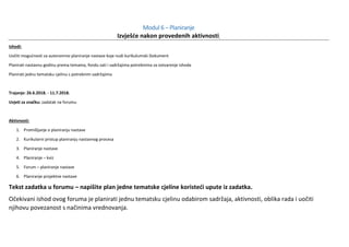 Modul 6 – Planiranje
Izvješće nakon provedenih aktivnosti
Ishodi:
Uočiti mogućnosti za autonomno planiranje nastave koje nudi kurikulumski Dokument
Planirati nastavnu godinu prema temama, fondu sati i sadržajima potrebnima za ostvarenje ishoda
Planirati jednu tematsku cjelinu s potrebnim sadržajima
Trajanje: 26.6.2018. - 11.7.2018.
Uvjeti za značku: zadatak na forumu
Aktivnosti:
1. Promišljanje o planiranju nastave
2. Kurikularni pristup planiranju nastavnog procesa
3. Planiranje nastave
4. Planiranje – kviz
5. Forum – planiranje nastave
6. Planiranje projektne nastave
Tekst zadatka u forumu – napišite plan jedne tematske cjeline koristeći upute iz zadatka.
Očekivani ishod ovog foruma je planirati jednu tematsku cjelinu odabirom sadržaja, aktivnosti, oblika rada i uočiti
njihovu povezanost s načinima vrednovanja.
 