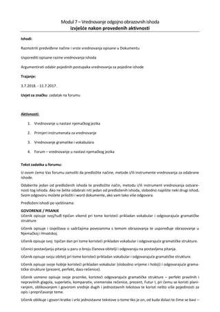Modul 7– Vrednovanje odgojno obrazovnihishoda
izvješće nakon provedenih aktivnosti
Ishodi:
Razmotriti predviđene načine i vrste vrednovanja opisane u Dokumentu
Usporediti opisane razine vrednovanja ishoda
Argumentirati odabir pojedinih postupaka vrednovanja za pojedine ishode
Trajanje:
3.7.2018. - 11.7.2017.
Uvjet za značku: zadatak na forumu
Aktivnosti:
1. Vrednovanje u nastavi njemačkog jezika
2. Primjeri instrumenata za vrednovanje
3. Vrednovanje gramatike i vokabulara
4. Forum – vrednovanje u nastavi njemačkog jezika
Tekst zadatka u forumu:
U ovom ćemo Vas forumu zamoliti da predložite načine, metode i/ili instrumente vrednovanja za odabrane
ishode.
Odaberite jedan od predloženih ishoda te predložite način, metodu i/ili instrument vrednovanja ostvare-
nosti tog ishoda. Ako ne želite odabrati niti jedan od predloženih ishoda, slobodno napišite neki drugi ishod.
Svom odgovoru možete priložiti i word dokumente, ako vam tako više odgovara.
Predloženi ishodi po vještinama:
GOVORENJE / PISANJE
Učenik opisuje svoj/tuđi tipičan vikend pri tome koristeći prikladan vokabular i odgovarajuće gramatičke
strukture
Učenik opisuje i izvještava o sadržajima povezanima s temom obrazovanja te uspoređuje obrazovanje u
Njemačkoj i Hrvatskoj.
Učenik opisuje svoj tipičan dan pri tome koristeći prikladan vokabular i odgovarajuće gramatičke strukture.
Učenici postavljanju pitanja u paru o broju članova obitelji i odgovaraju na postavljena pitanja.
Učenik opisuje svoju obitelj pri tome koristeći prikladan vokabular i odgovarajuće gramatičke strukture.
Učenik opisuje svoje hobije koristeći prikladan vokabular (slobodno vrijeme i hobiji) i odgovarajuće grama-
tičke strukture (prezent, perfekt, dass-rečenice).
Učenik usmeno opisuje svoje praznike, koristeći odgovarajuće gramatičke strukture – perfekt pravilnih i
nepravilnih glagola, superlativ, komparativ, vremenske rečenice, prezent, Futur I, pri čemu se koristi plani-
ranjem, oblikovanjem i govorom srednje dugih i jednostavnih tekstova te koristi nešto više pojedinosti za
opis i prepričavanje teme.
Učenik oblikuje i govori kratke i vrlo jednostavne tekstove o tome tko je on, od kuda dolazi te čime se bavi –
 