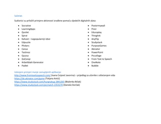 Sažetak:
Sudionici su priložili primjere aktivnosti izrađene pomoću sljedećih digitalnih alata:
 Socrative
 LearningApps
 Quizlet
 Spiral
 Kahoot – najpopularniji izbor
 Edpuzzle
 Plickers
 Canva
 Testmoz
 Quizizz
 GoConqr
 Arbeitblatt-Generator
 Padlet
 Postermywall
 Prezi
 Educaplay
 Thinglink
 AnyFlip
 Studystack
 PurposeGames
 Akinator
 PowerPoint
 Piccollage
 From Text to Speech
 OneNote
 Bubble
Izdvojeni primjeri manje zastupljenih aplikacija:
http://www.fromtexttospeech.com/ (Ivana Cvijović Javorina) – prijedlog za učenike s oštećenjem vida
https://de.akinator.com/game (Tatjana Antić)
https://www.studystack.com/hungrybug-2841265 (Blaženka Bičak)
https://www.studystack.com/picmatch-2353270 (Daniela Dorčak)
 