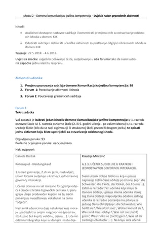 Modul2–Domena komunikacijska jezična kompetencija –izvješćenakonprovedenih aktivnosti
Ishodi:
• Analizirati dostupne nastavne sadržaje i komentirati primjenu istih za ostvarivanje odabra-
nih ishoda u domeni KJK
• Odabrati sadržaje i definirati učeničke aktivnosti za postizanje odgojno obrazovnih ishoda u
domeni KJK
Trajanje: 22.5.2018. - 4.6.2018.
Uvjeti za značku: uspješno rješavanje testa, sudjelovanje u oba foruma tako da svaki sudio-
nik započne jednu vlastitu raspravu.
Aktivnosti sudionika:
1. Provjera poznavanja sadržaja domene Komunikacijska jezična komeptencija: 98
2. Forum 1: Povezivanje aktivnosti i ishoda
3. Forum 2: Poučavanje gramatičkih sadržaja
Forum 1:
Tekst zadatka
Vaš zadatak je izabrati jedan ishod iz domene Komunikacijska jezična kompetencija iz 1. razreda
osnovne škole ILI 5. razreda osnovne škole (2. ili 5. godini učenja - po vašem izboru) ILI 1. razreda
srednje škole (bilo da se radi o gimnaziji ili strukovnoj školi, prvom ili drugom jeziku) te opisati
jednu aktivnost koju biste upotrijebili za ostvarivanje odabranog ishoda.
Objavljeno poruka: 93
Prolazno ocijenjene poruke: neocjenjivano
Neki odgovori:
Daniela Dorčak
Rollenspiel - Kleidungskauf
1.razred gimnazije, 2.strani jezik, nastavljači;
ishod: Učenik sudjeluje u kratkoj i jednostavnoj
govornoj interakciji.
Učenici donose na sat izrezane fotografije odje-
će i obuće iz letaka trgovačkih centara. U paru
igraju uloge prodavača i kupca i na taj način
ponavljaju i uvježbavaju vokabular na temu
"odjeća".
Nastavnik učenicima daje natuknice koje mora-
ju upotrijebiti u svojim razgovorima (pozdrav,
što kupac želi kupiti, veličinu, cijenu,...). Učenici
odabiru fotografije koje su donijeli i slažu dija-
Klaudija Miličević
A.1.3. UČENIK SUDJELUJE U KRATKOJ I
JEDNOSTAVNOJ GOVORNOJ INTERAKCIJI.
Svaki učenik dobije tablicu u koju upisuje
najmanje četiri člana obitelji po izboru (npr. die
Schwester, die Tante, der Onkel, der Cousin ...).
Zatim u razredu traži učenike koji imaju te
članove obitelji, upisuje imena učenika i broj
tog člana obitelji. Naposlijetku odabire jednog
učenika iz razreda i postavlja mu pitanja za
jednog člana obitelji (npr. die Schwester: Wie
heißt sie?, Wie alt ist sie? , Woher kommt sie?,
Was sind ihre Hobbys?, Was isst sie (nicht)
gern?, Was trinkt sie (nicht) gern?, Was ist ihr
Lieblingsschulfach? ... ). Na kraju sata učenik
 