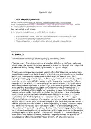 Izdvojeni primjeri
1. Zadaća Vrednovanje za učenje
Zadatak: izabrati najmanje jednu od aktivnosti   predloženih za provedbu  vrednovanja za
učenje (navedene u pdf-u Aktivnosti učenika koje pomažu učitelju pri vrednovanju za učenje) i provesti
je u nastavi. Nakon izvršenog zadatka, u svojoj zadaći opišite osvrt na provedbu. 
Svoj osvrt predajte u .pdf formatu.
U osvrtu (samorefleksiji) možete se voditi sljedećim pitanjima:
o Koju ste aktivnost odabrali i zašto baš tu određenu aktivnost? Navedite nekoliko razloga.
o Koje ste informacije dobili provedbom te aktivnosti?  
o Objasnite kako biste na temelju provedene aktivnosti prilagodili svoje poučavanje.
BLAŽENKA BIČAK
Tema: međusobno upoznavanje i upoznavanje obilježja nekih zemalja Europe.
Odabir aktivnosti: Odabrala sam aktivnost Igranje uloga Uključeni su svi učenici - rad u paru.
Vrijeme ostvarenja: pola sata do cijeli sat Aktivnost se provodi u prvom dijelu sata. Prilagođeno
je učenicima sedmog i osmog razreda (7.godina učenja ili 5. godina učenja)
Tema je međusobno upoznavanje osoba iz različitih država. Učenici su se na prethodnom satu
upoznali sa zemljama Europe. Zadatak učenika je bio da si izaberu neku zemlju i da će glumiti da
dolaze iz nje. Morali su proučiti neke informacije o toj zemlji npr, kakva je (lijepa, velika,
topla,duga, široka..), gdje se nalazi (npr . u sredini Europe, leži li na kakvim morima)..i po čemu
je poznata i te informacije zabilježiti. Na satu su sastavili razgovor u paru Hallo! Ich heiße …..
Woher kommst du? Wie ist …….? Wo befindet sich dein Land? Wofür ist …. bekannt? Nakon
međusobnog uvježbavanje proveli su dramatizaciju, glumili su da se upoznaju u avionu, vlaku.
Razlog odabira je da sa učenicima uvježbam komunikativne vještine, pravilan izgovor, da se
upoznaju sa obilježjima nekih zemalja Europe i da uspješno provedu dramatizaciju teksta, a
glavni razlog je aktivno korištenje jezika, vokabulara i jezičnih struktura i umetanje učenika u
realne situacije. Povratna informacija: Prva povratna informacija je bila koliko su se učenici
angažirali i potrudili da istraže i prouče neka obilježja zemalja , također koliko su uspješno te
informacije implementirali u dijalog odnosno razgovore. Kroz sam razgovor dobila sam uvid u
učeničke sposobnosti izražavanja na njemačkom jeziku, u kojoj mjeri to usvajaju (da li lako sriču
rečenice, imaju li poteškoća u izgovoru, u postavljanju pitanja), da li mogu samostalno dodati
neke informacije i to sročiti na njemačkom. Učenici su također dobili konkretnu povratnu
informaciju o pravilnosti izražavanja odnosno dobili su uvid u eventualne pogreške i kako da se
ispravno izraze te usvoje točne i pravilne oblike izražavanja. Ukazala sam im na ono što je dobro
napravljeno a gdje se trebaju popraviti. Prilagodba poučavanja Što se tiče same prilagodbe , tu
ne bih uvodila neke prevelike promjene. Učenicima a pogotovo slabijima bih dopustila da
imaju kao pomoć pitanja i tako se lakše snalaze. Učenicima bih čak prije istraživanja
 