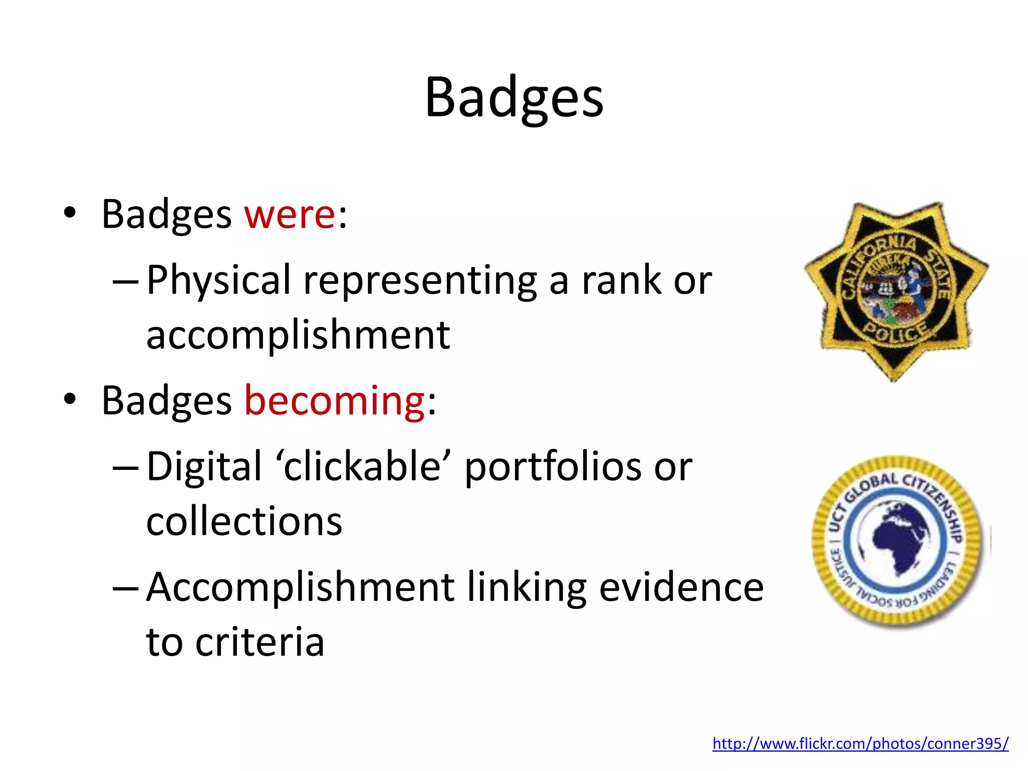 Badges: Physical vs Digital
• Badges in the physical world:
–Physical representing a rank or
accomplishment
• Badges in the digital world:
–Digital ‘clickable’ portfolios or
collections
–Accomplishment linking evidence
to criteria
http://www.flickr.com/photos/conner395/
 