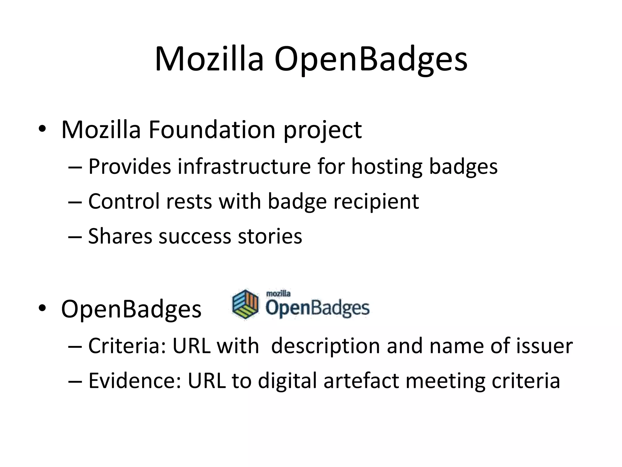 Mozilla OpenBadges
• Mozilla Foundation project
– Provides infrastructure for hosting badges
– Control rests with badge recipient
– Shares success stories
• OpenBadges
– Criteria: URL with description and name of issuer
– Evidence: URL to digital artefact meeting criteria
 