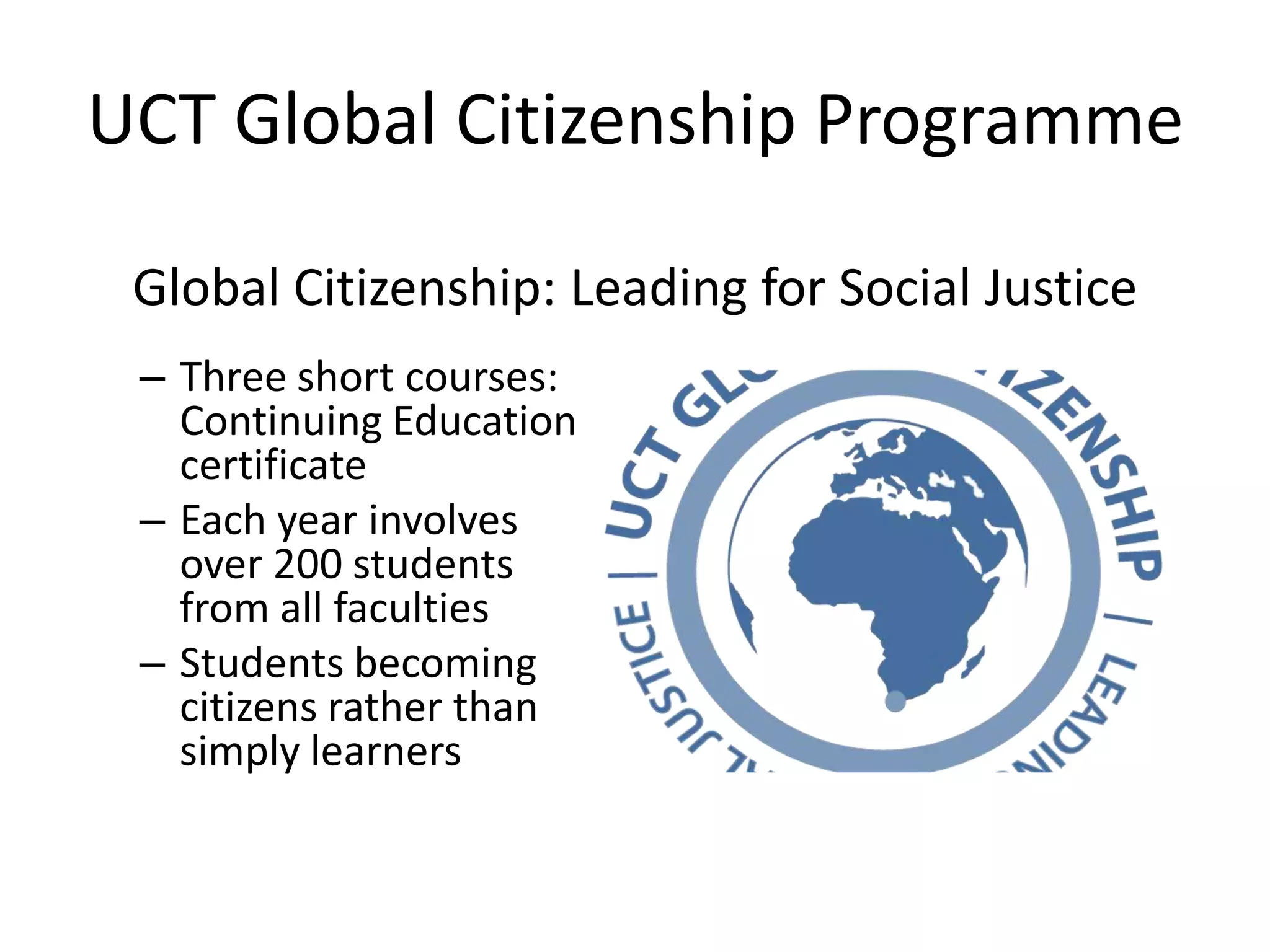 UCT Global Citizenship Programme
Global Citizenship: Leading for Social Justice
– Three short courses:
Continuing Education
certificate
– Each year involves
over 200 students
from all faculties
– Students becoming
citizens rather than
simply learners
 