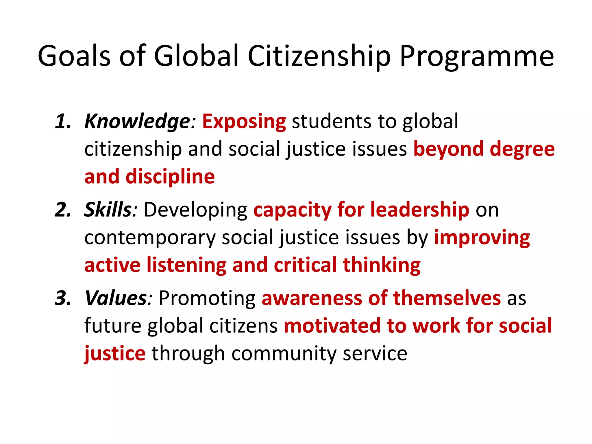 Goals of Global Citizenship Programme
1. Knowledge: Exposing students to global
citizenship and social justice issues beyond degree
and discipline
2. Skills: Developing capacity for leadership on
contemporary social justice issues by improving
active listening and critical thinking
3. Values: Promoting awareness of themselves as
future global citizens motivated to work for social
justice through community service
 