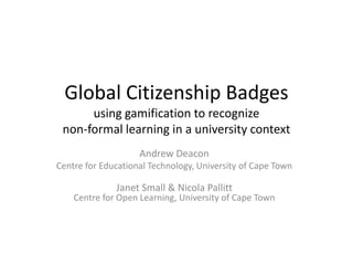 Andrew Deacon
Centre for Educational Technology, University of Cape Town
Janet Small & Nicola Pallitt
Centre for Open Learning, University of Cape Town
Global Citizenship Badges
using gamification to recognize
non-formal learning in a university context
 